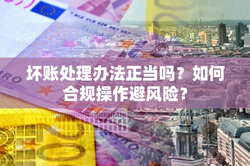 北京坏账处理办法正当吗？如何合规操作避风险？