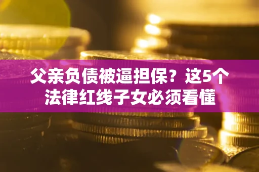 北京父亲负债被逼担保？这5个法律红线子女必须看懂