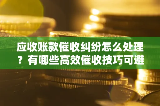 北京应收账款催收纠纷怎么处理？有哪些高效催收技巧可避免坏账？